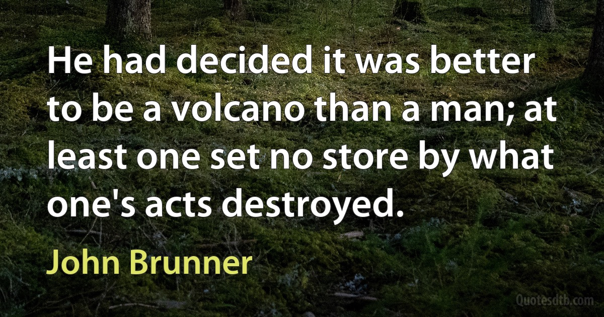 He had decided it was better to be a volcano than a man; at least one set no store by what one's acts destroyed. (John Brunner)