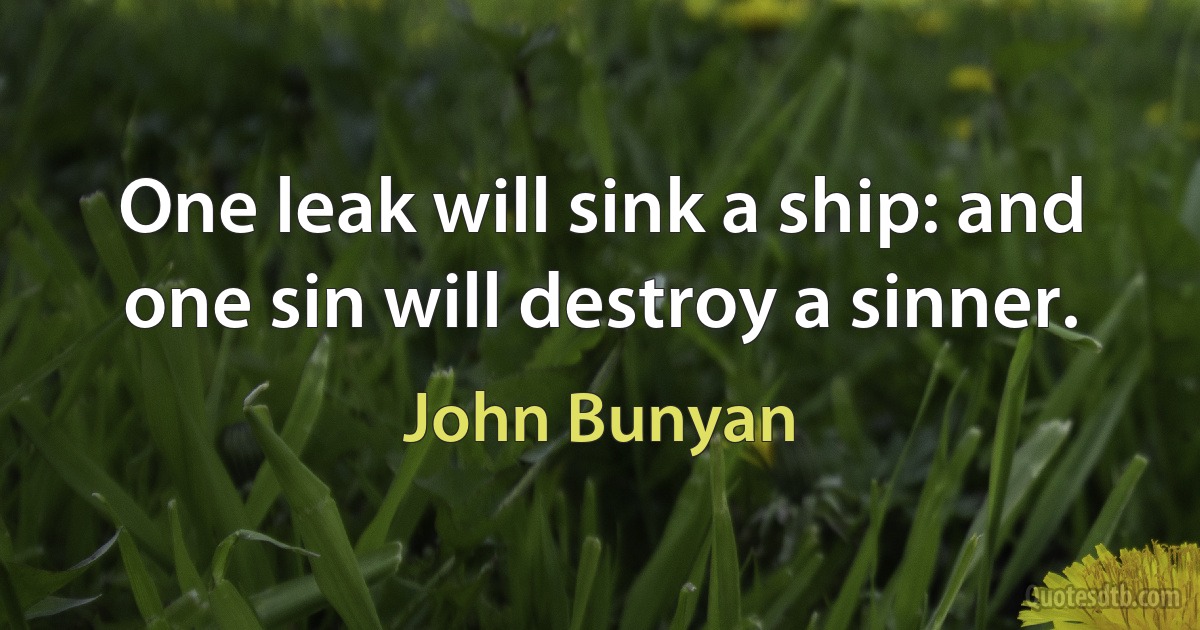 One leak will sink a ship: and one sin will destroy a sinner. (John Bunyan)