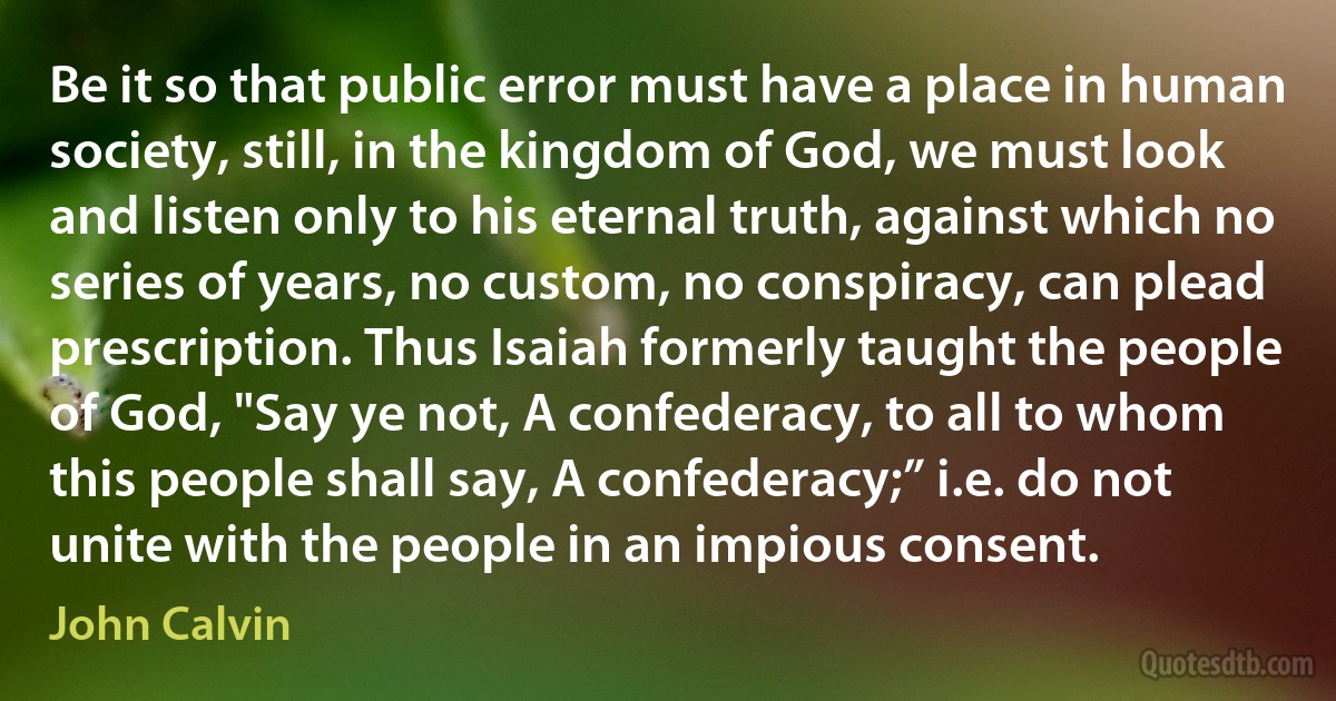 Be it so that public error must have a place in human society, still, in the kingdom of God, we must look and listen only to his eternal truth, against which no series of years, no custom, no conspiracy, can plead prescription. Thus Isaiah formerly taught the people of God, "Say ye not, A confederacy, to all to whom this people shall say, A confederacy;” i.e. do not unite with the people in an impious consent. (John Calvin)