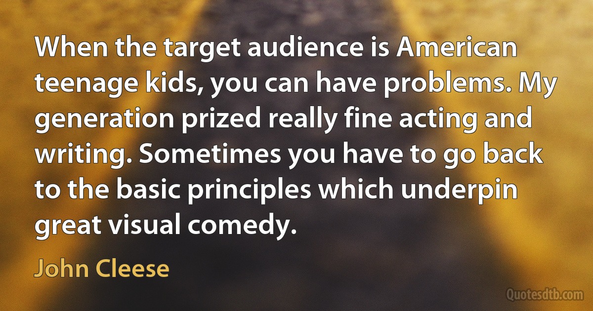 When the target audience is American teenage kids, you can have problems. My generation prized really fine acting and writing. Sometimes you have to go back to the basic principles which underpin great visual comedy. (John Cleese)