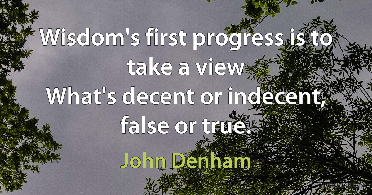 Wisdom's first progress is to take a view
What's decent or indecent, false or true. (John Denham)