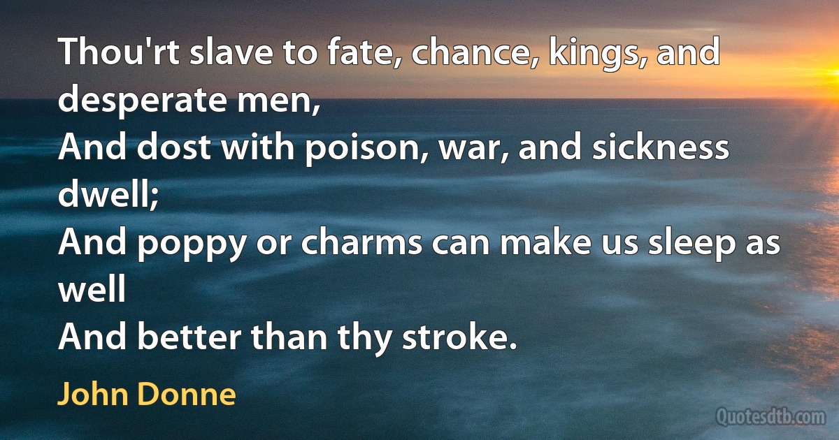 Thou'rt slave to fate, chance, kings, and desperate men,
And dost with poison, war, and sickness dwell;
And poppy or charms can make us sleep as well
And better than thy stroke. (John Donne)