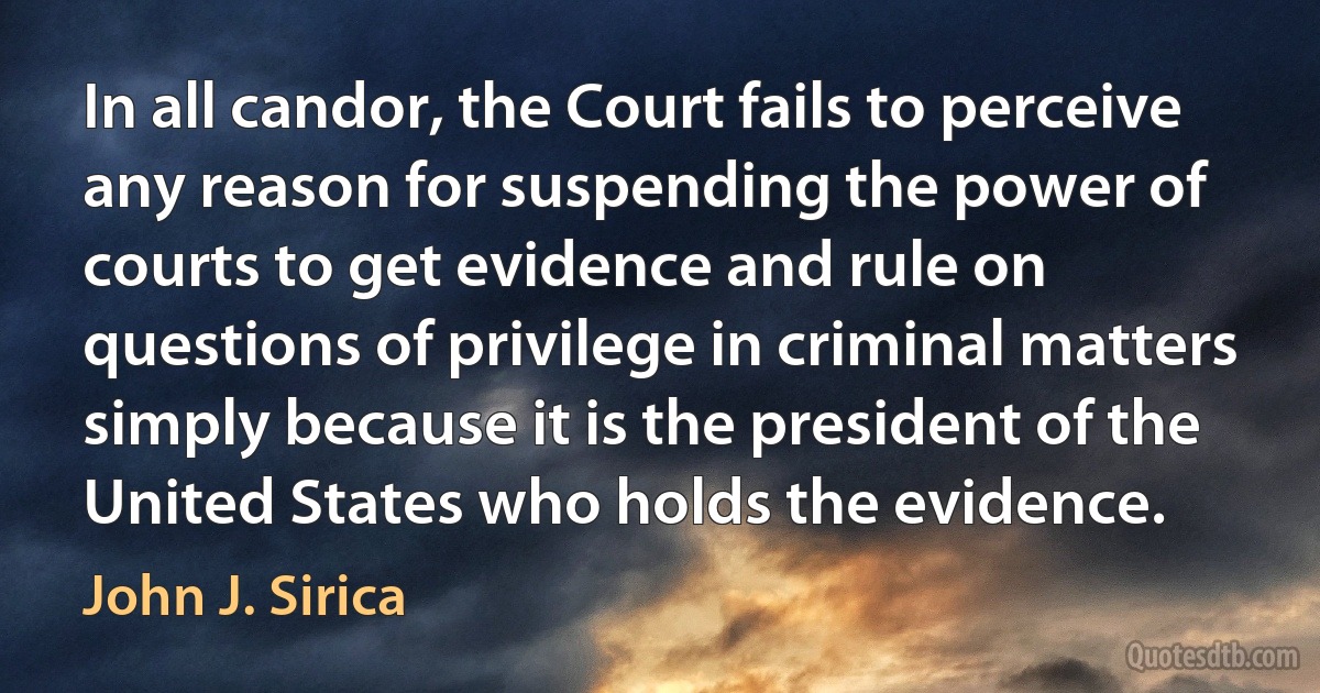 In all candor, the Court fails to perceive any reason for suspending the power of courts to get evidence and rule on questions of privilege in criminal matters simply because it is the president of the United States who holds the evidence. (John J. Sirica)