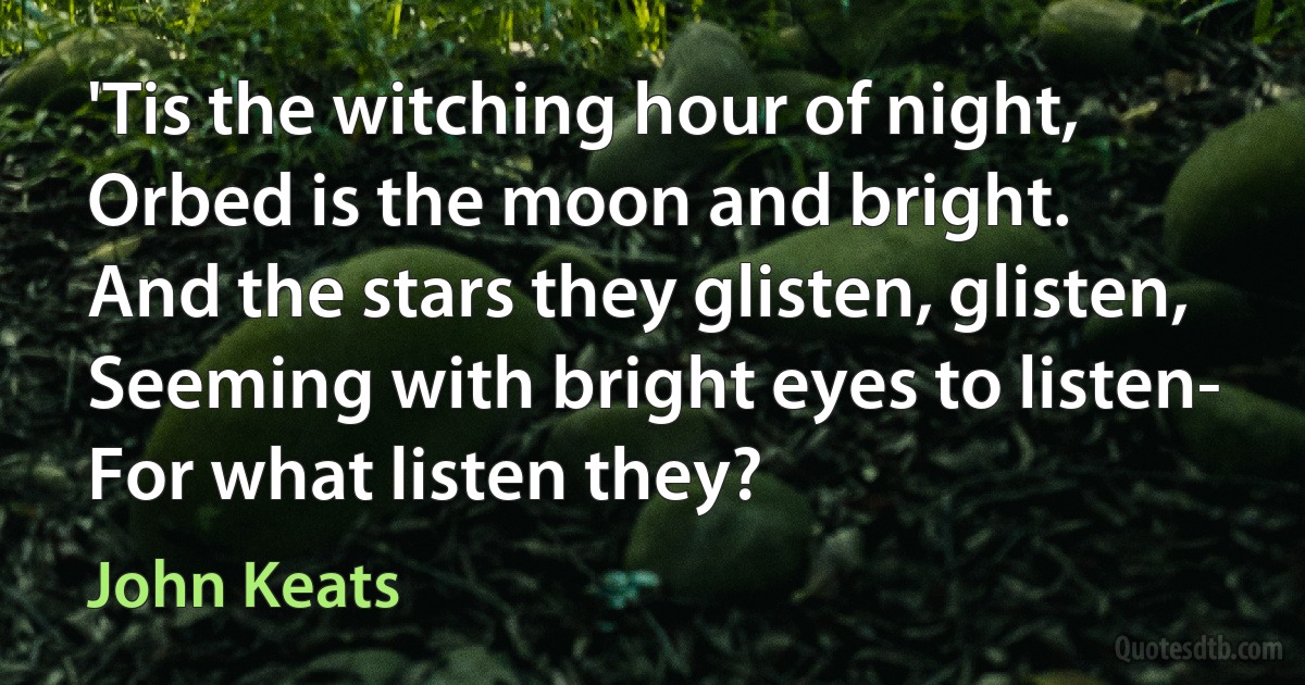 'Tis the witching hour of night,
Orbed is the moon and bright.
And the stars they glisten, glisten,
Seeming with bright eyes to listen-
For what listen they? (John Keats)