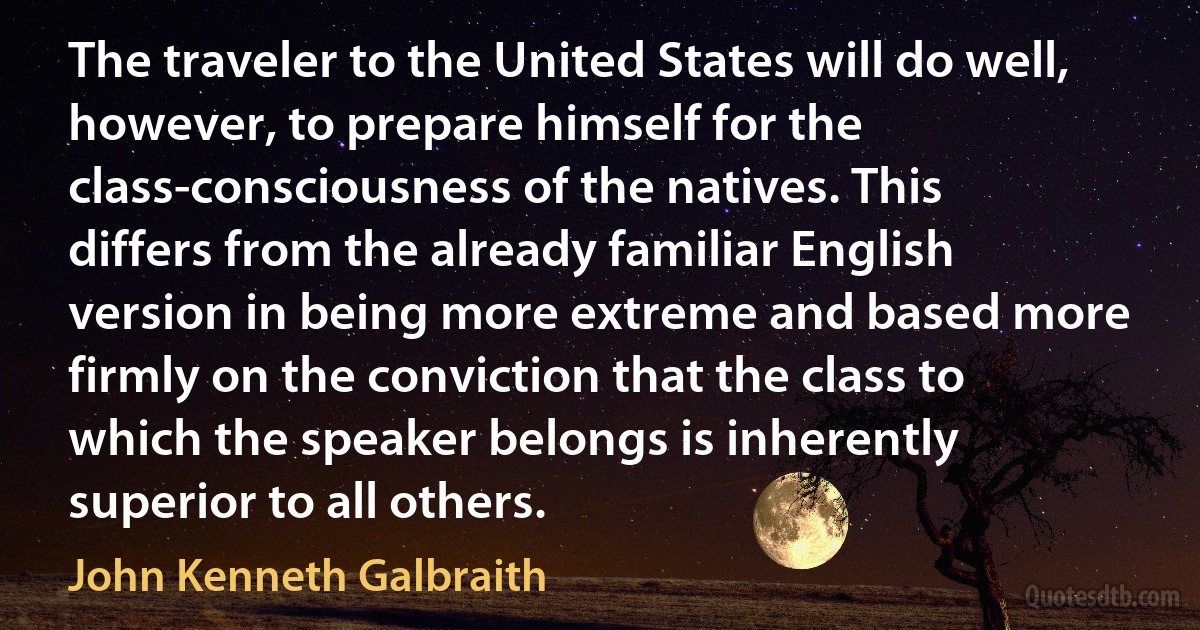 The traveler to the United States will do well, however, to prepare himself for the class-consciousness of the natives. This differs from the already familiar English version in being more extreme and based more firmly on the conviction that the class to which the speaker belongs is inherently superior to all others. (John Kenneth Galbraith)