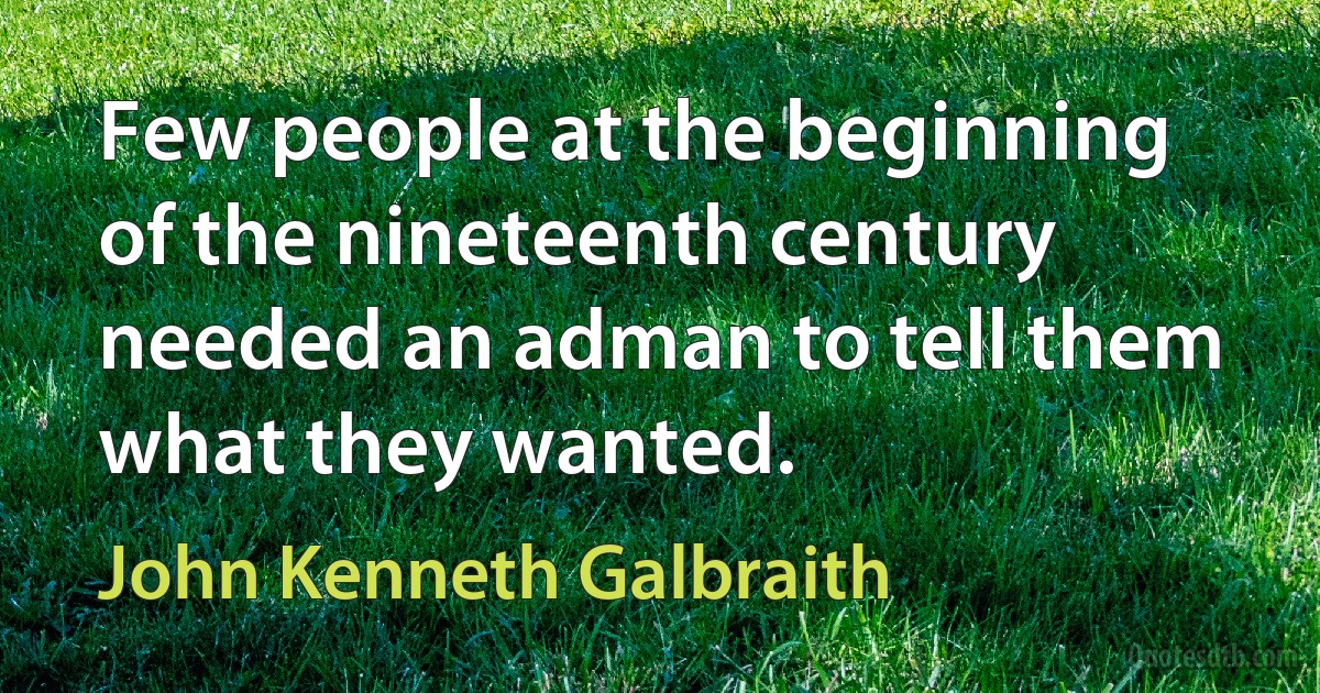 Few people at the beginning of the nineteenth century needed an adman to tell them what they wanted. (John Kenneth Galbraith)