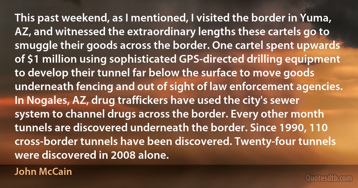 This past weekend, as I mentioned, I visited the border in Yuma, AZ, and witnessed the extraordinary lengths these cartels go to smuggle their goods across the border. One cartel spent upwards of $1 million using sophisticated GPS-directed drilling equipment to develop their tunnel far below the surface to move goods underneath fencing and out of sight of law enforcement agencies. In Nogales, AZ, drug traffickers have used the city's sewer system to channel drugs across the border. Every other month tunnels are discovered underneath the border. Since 1990, 110 cross-border tunnels have been discovered. Twenty-four tunnels were discovered in 2008 alone. (John McCain)