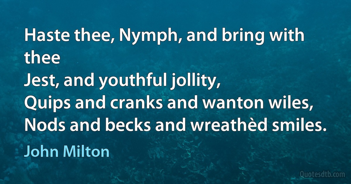 Haste thee, Nymph, and bring with thee
Jest, and youthful jollity,
Quips and cranks and wanton wiles,
Nods and becks and wreathèd smiles. (John Milton)