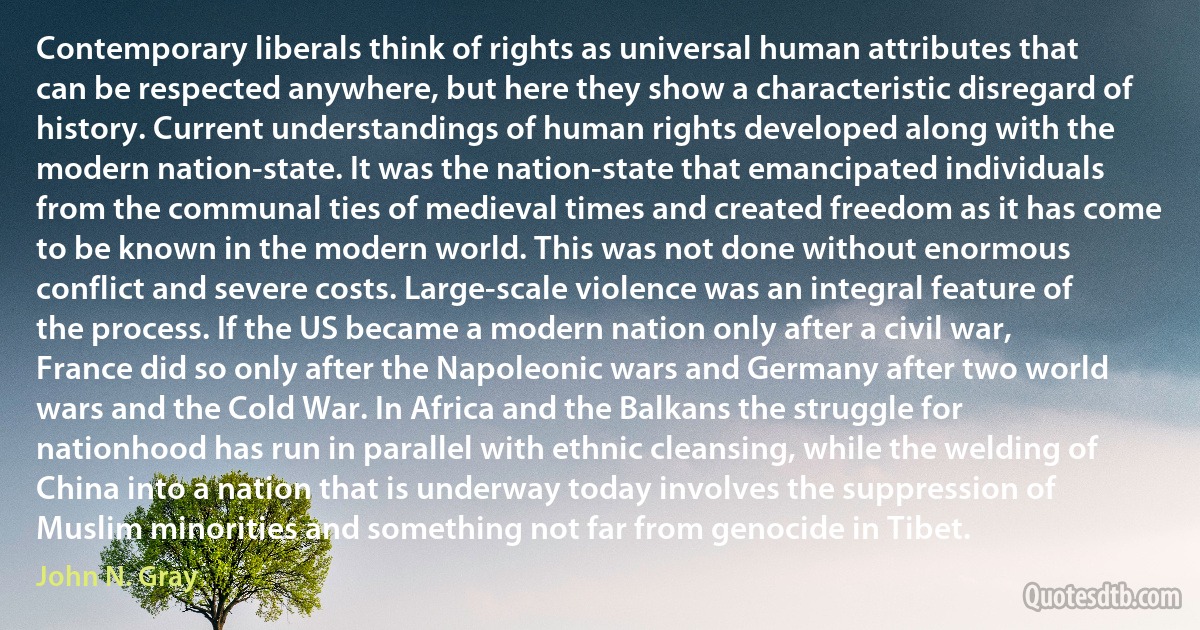 Contemporary liberals think of rights as universal human attributes that can be respected anywhere, but here they show a characteristic disregard of history. Current understandings of human rights developed along with the modern nation-state. It was the nation-state that emancipated individuals from the communal ties of medieval times and created freedom as it has come to be known in the modern world. This was not done without enormous conflict and severe costs. Large-scale violence was an integral feature of the process. If the US became a modern nation only after a civil war, France did so only after the Napoleonic wars and Germany after two world wars and the Cold War. In Africa and the Balkans the struggle for nationhood has run in parallel with ethnic cleansing, while the welding of China into a nation that is underway today involves the suppression of Muslim minorities and something not far from genocide in Tibet. (John N. Gray)