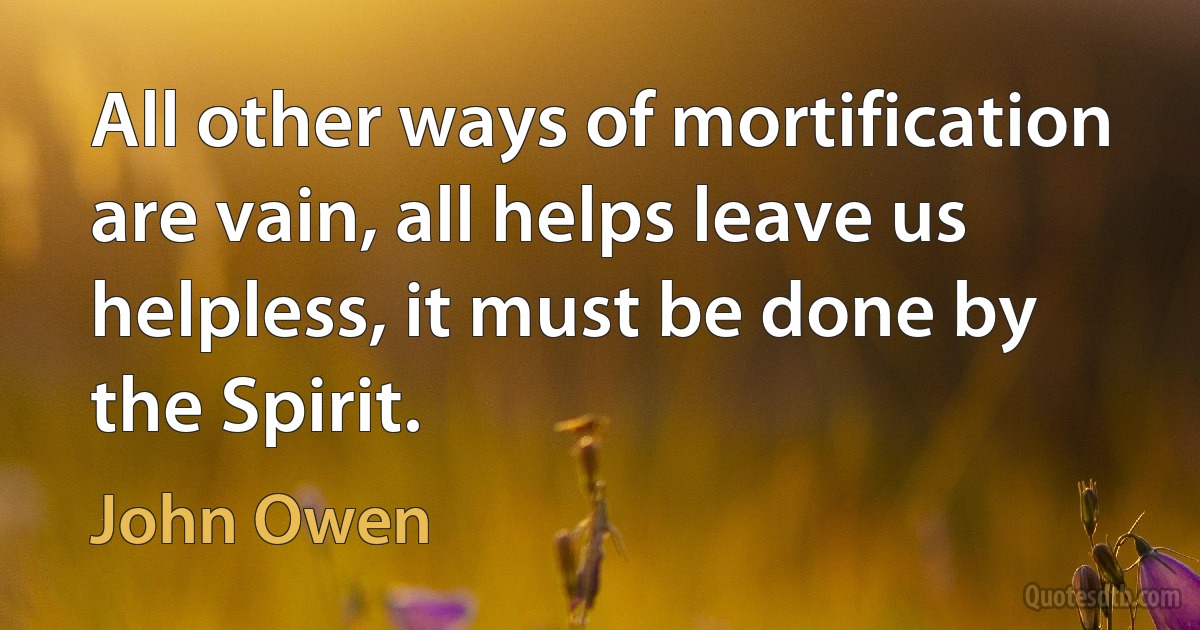 All other ways of mortification are vain, all helps leave us helpless, it must be done by the Spirit. (John Owen)