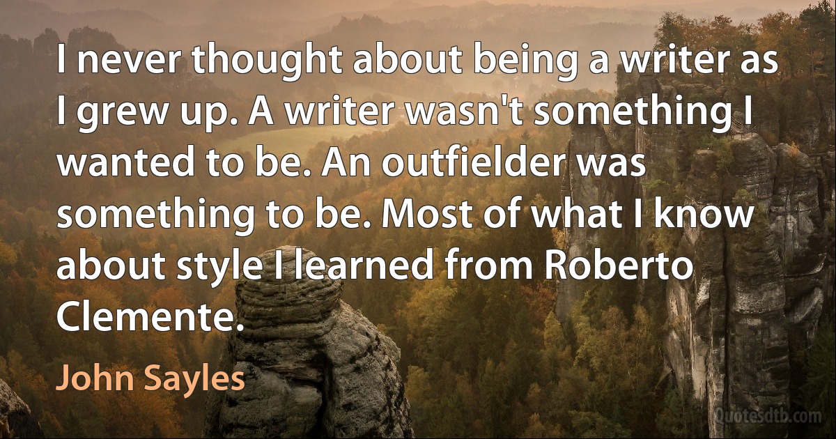 I never thought about being a writer as I grew up. A writer wasn't something I wanted to be. An outfielder was something to be. Most of what I know about style I learned from Roberto Clemente. (John Sayles)