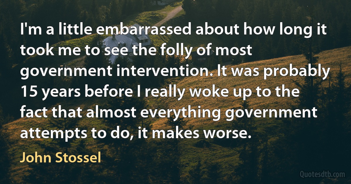 I'm a little embarrassed about how long it took me to see the folly of most government intervention. It was probably 15 years before I really woke up to the fact that almost everything government attempts to do, it makes worse. (John Stossel)