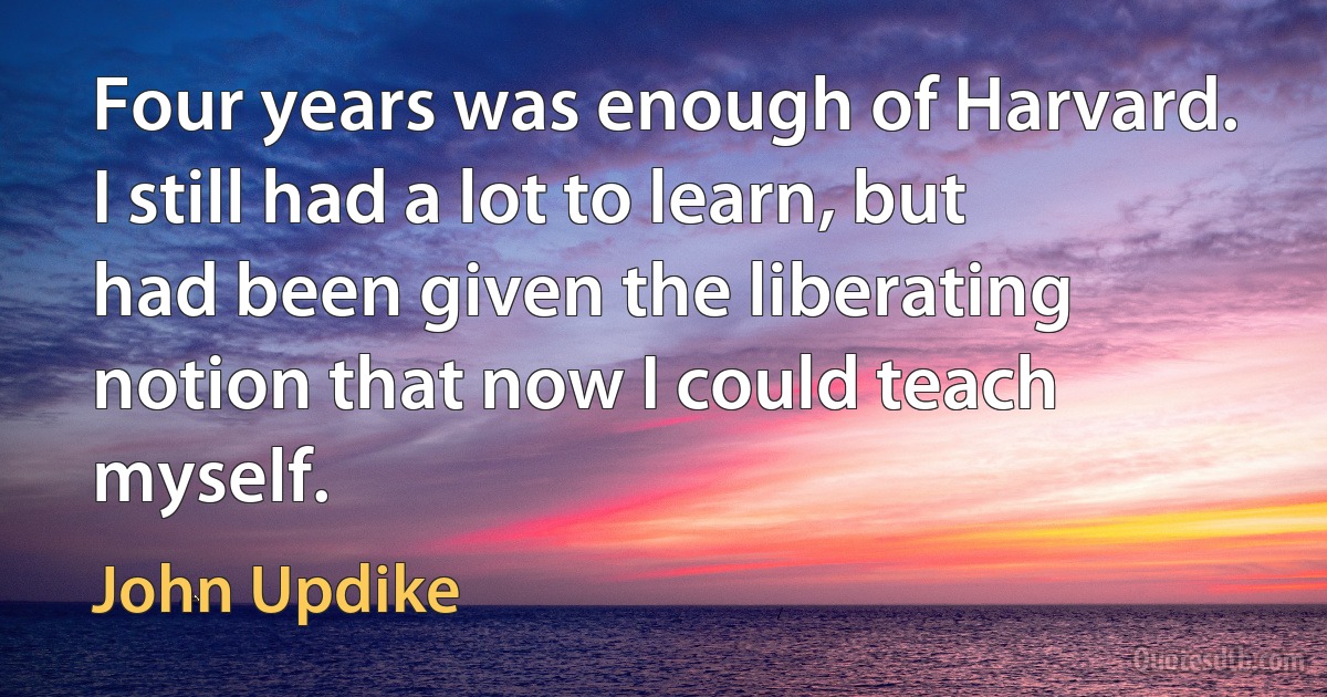 Four years was enough of Harvard. I still had a lot to learn, but had been given the liberating notion that now I could teach myself. (John Updike)