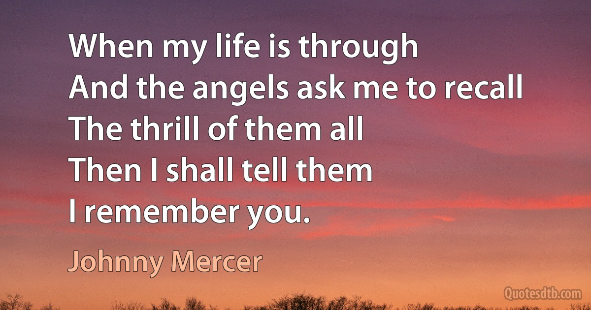 When my life is through
And the angels ask me to recall
The thrill of them all
Then I shall tell them
I remember you. (Johnny Mercer)