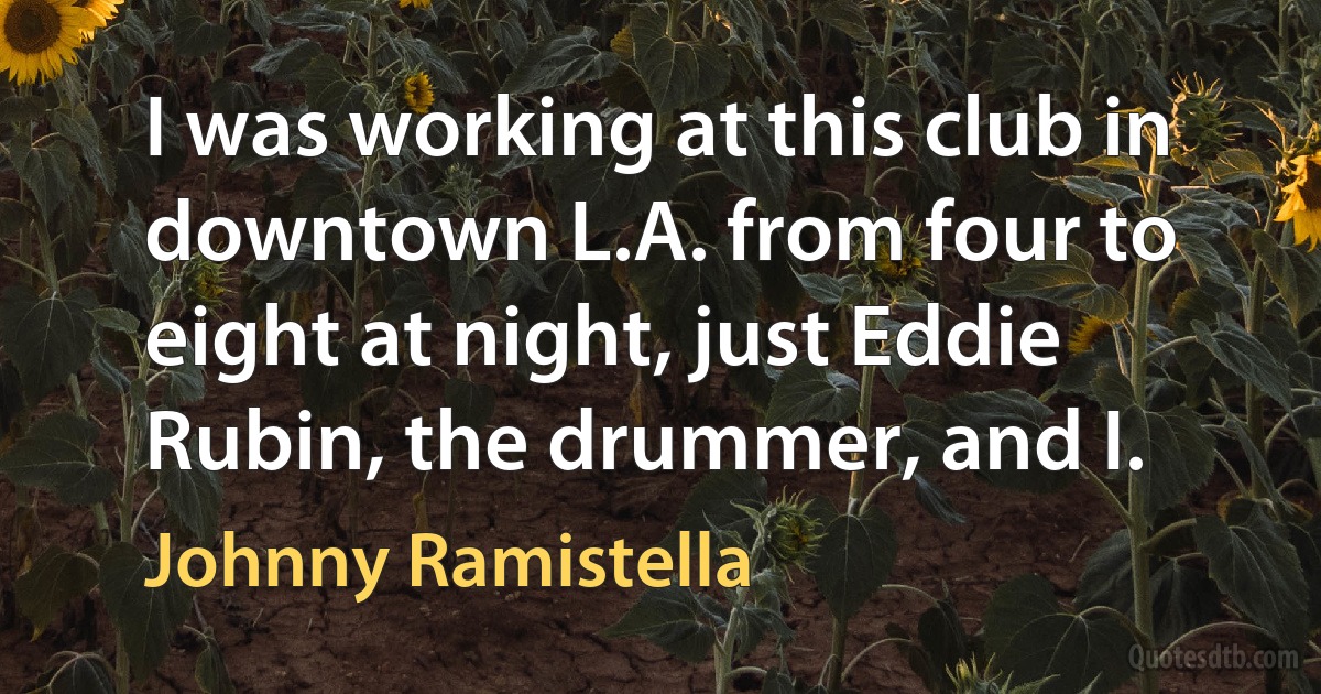 I was working at this club in downtown L.A. from four to eight at night, just Eddie Rubin, the drummer, and I. (Johnny Ramistella)