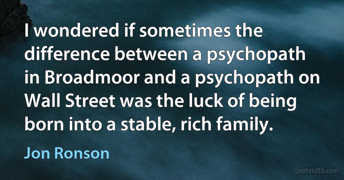 I wondered if sometimes the difference between a psychopath in Broadmoor and a psychopath on Wall Street was the luck of being born into a stable, rich family. (Jon Ronson)