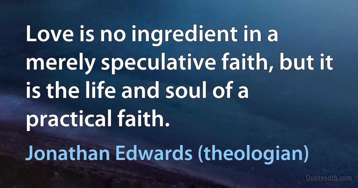 Love is no ingredient in a merely speculative faith, but it is the life and soul of a practical faith. (Jonathan Edwards (theologian))