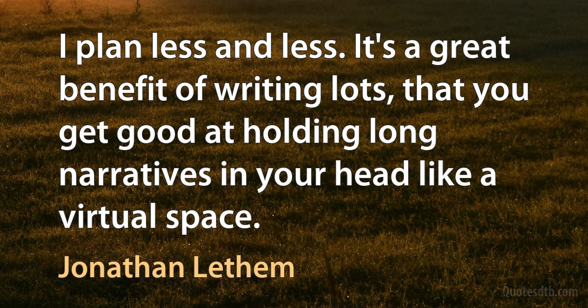 I plan less and less. It's a great benefit of writing lots, that you get good at holding long narratives in your head like a virtual space. (Jonathan Lethem)