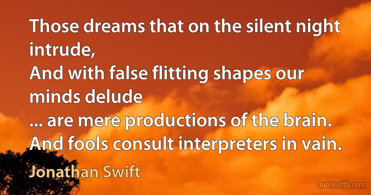 Those dreams that on the silent night intrude,
And with false flitting shapes our minds delude
... are mere productions of the brain.
And fools consult interpreters in vain. (Jonathan Swift)