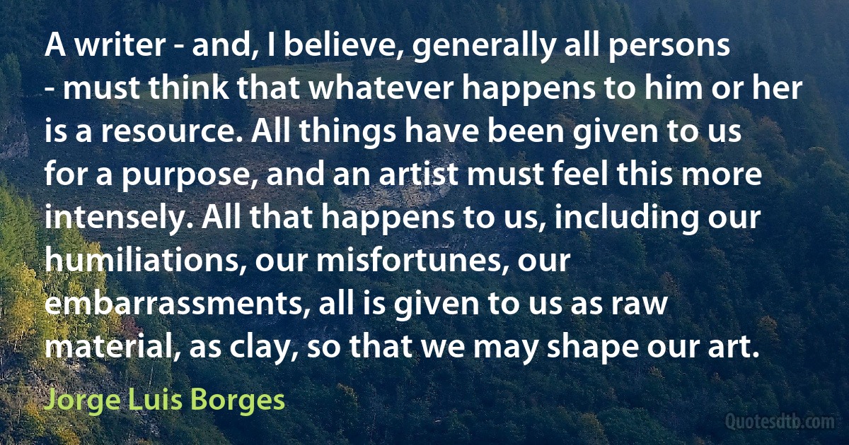 A writer - and, I believe, generally all persons - must think that whatever happens to him or her is a resource. All things have been given to us for a purpose, and an artist must feel this more intensely. All that happens to us, including our humiliations, our misfortunes, our embarrassments, all is given to us as raw material, as clay, so that we may shape our art. (Jorge Luis Borges)