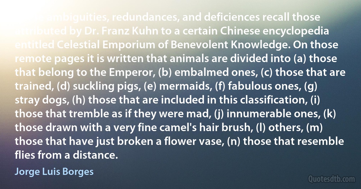 These ambiguities, redundances, and deficiences recall those attributed by Dr. Franz Kuhn to a certain Chinese encyclopedia entitled Celestial Emporium of Benevolent Knowledge. On those remote pages it is written that animals are divided into (a) those that belong to the Emperor, (b) embalmed ones, (c) those that are trained, (d) suckling pigs, (e) mermaids, (f) fabulous ones, (g) stray dogs, (h) those that are included in this classification, (i) those that tremble as if they were mad, (j) innumerable ones, (k) those drawn with a very fine camel's hair brush, (l) others, (m) those that have just broken a flower vase, (n) those that resemble flies from a distance. (Jorge Luis Borges)