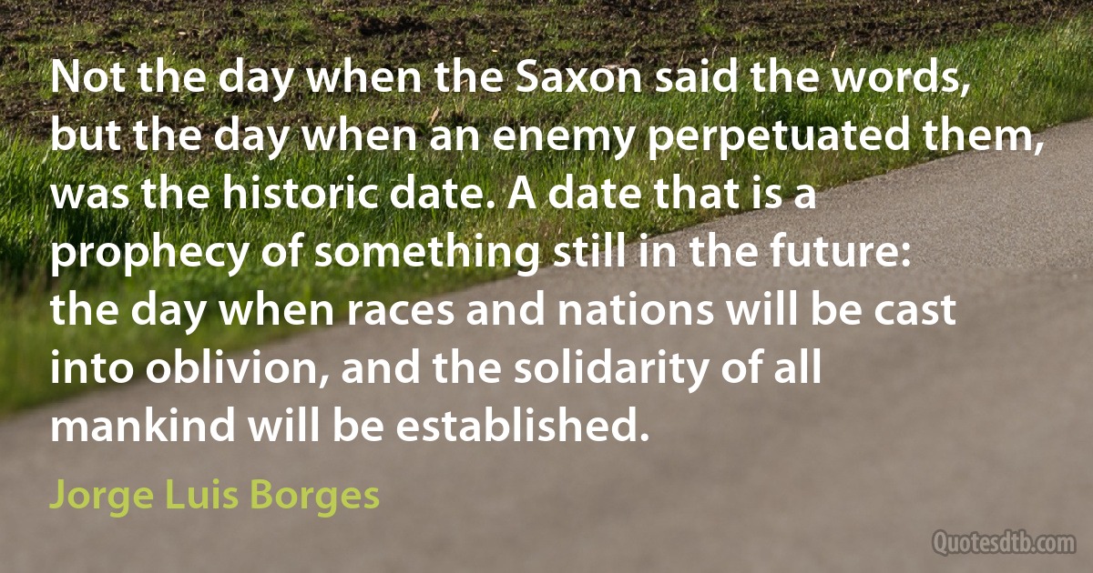 Not the day when the Saxon said the words, but the day when an enemy perpetuated them, was the historic date. A date that is a prophecy of something still in the future: the day when races and nations will be cast into oblivion, and the solidarity of all mankind will be established. (Jorge Luis Borges)