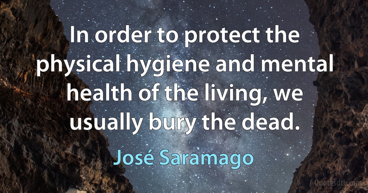 In order to protect the physical hygiene and mental health of the living, we usually bury the dead. (José Saramago)