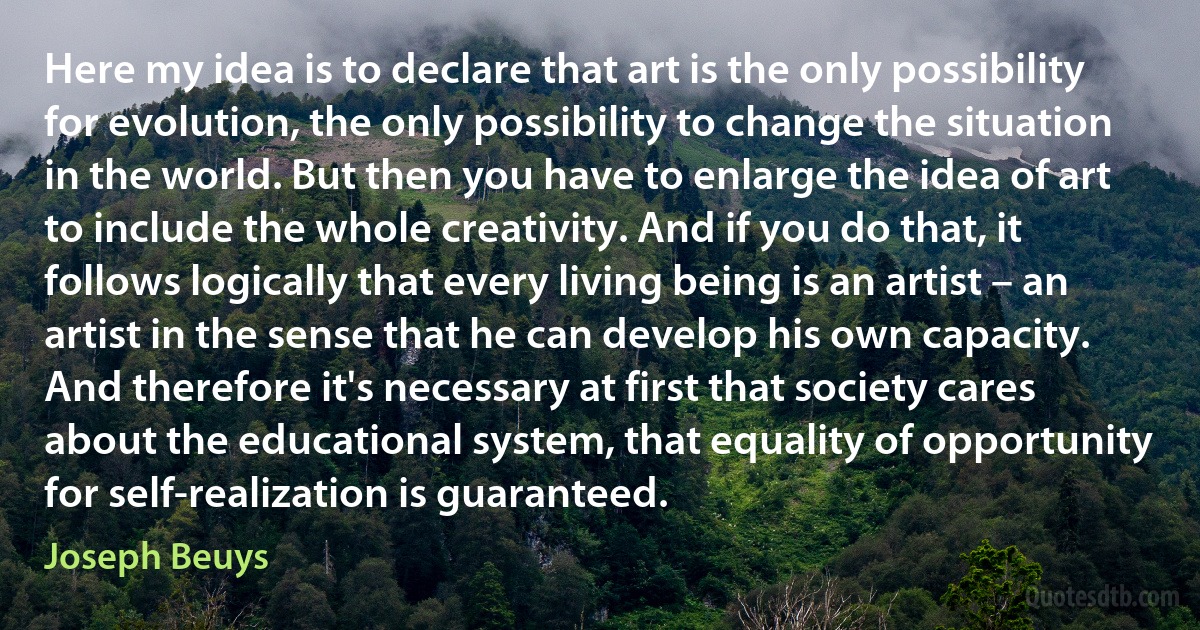 Here my idea is to declare that art is the only possibility for evolution, the only possibility to change the situation in the world. But then you have to enlarge the idea of art to include the whole creativity. And if you do that, it follows logically that every living being is an artist – an artist in the sense that he can develop his own capacity. And therefore it's necessary at first that society cares about the educational system, that equality of opportunity for self-realization is guaranteed. (Joseph Beuys)