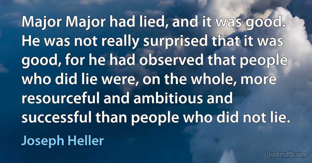 Major Major had lied, and it was good. He was not really surprised that it was good, for he had observed that people who did lie were, on the whole, more resourceful and ambitious and successful than people who did not lie. (Joseph Heller)