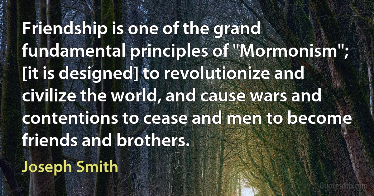 Friendship is one of the grand fundamental principles of "Mormonism"; [it is designed] to revolutionize and civilize the world, and cause wars and contentions to cease and men to become friends and brothers. (Joseph Smith)