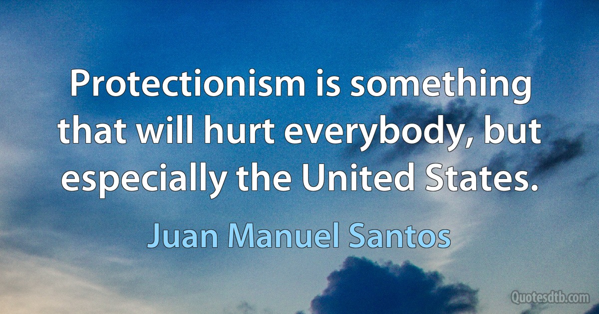 Protectionism is something that will hurt everybody, but especially the United States. (Juan Manuel Santos)