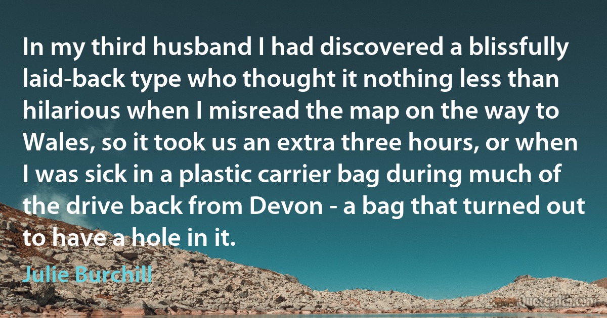 In my third husband I had discovered a blissfully laid-back type who thought it nothing less than hilarious when I misread the map on the way to Wales, so it took us an extra three hours, or when I was sick in a plastic carrier bag during much of the drive back from Devon - a bag that turned out to have a hole in it. (Julie Burchill)