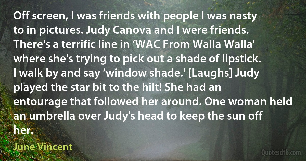 Off screen, I was friends with people I was nasty to in pictures. Judy Canova and I were friends. There's a terrific line in ‘WAC From Walla Walla' where she's trying to pick out a shade of lipstick. I walk by and say ‘window shade.' [Laughs] Judy played the star bit to the hilt! She had an entourage that followed her around. One woman held an umbrella over Judy's head to keep the sun off her. (June Vincent)