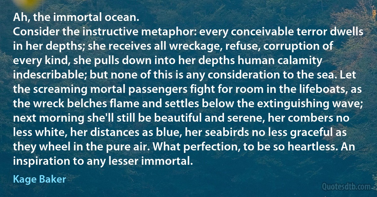 Ah, the immortal ocean.
Consider the instructive metaphor: every conceivable terror dwells in her depths; she receives all wreckage, refuse, corruption of every kind, she pulls down into her depths human calamity indescribable; but none of this is any consideration to the sea. Let the screaming mortal passengers fight for room in the lifeboats, as the wreck belches flame and settles below the extinguishing wave; next morning she'll still be beautiful and serene, her combers no less white, her distances as blue, her seabirds no less graceful as they wheel in the pure air. What perfection, to be so heartless. An inspiration to any lesser immortal. (Kage Baker)