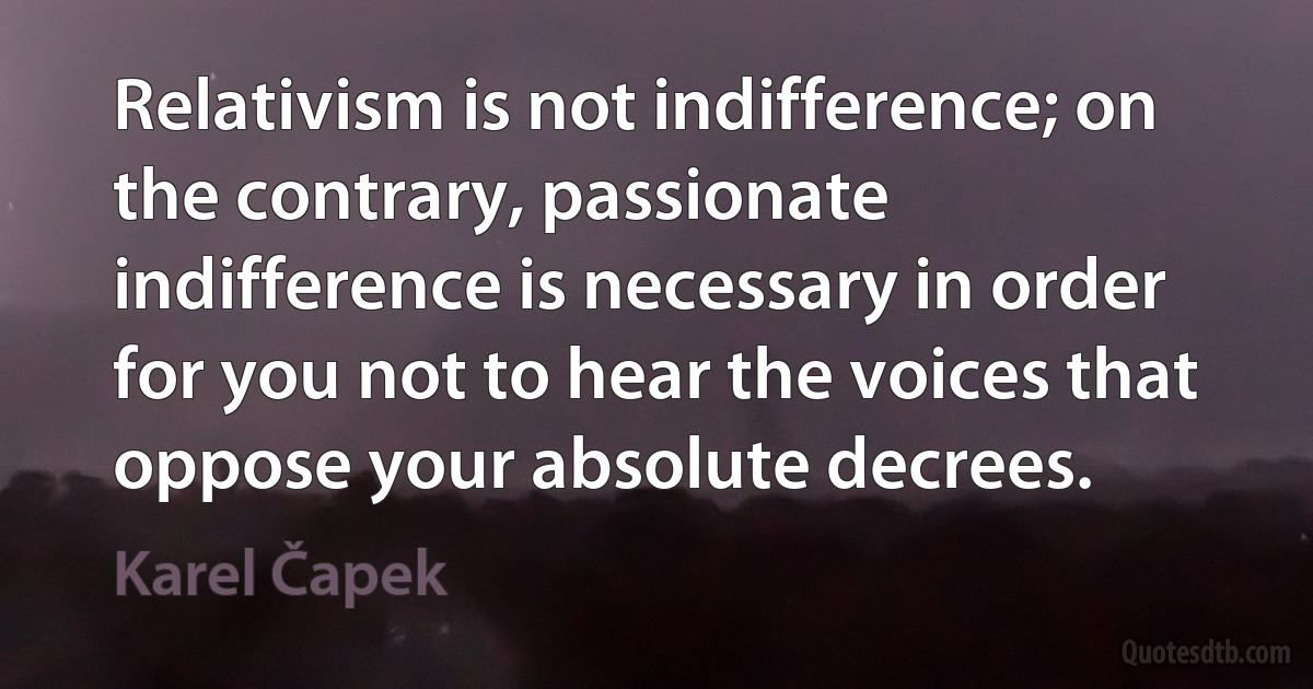 Relativism is not indifference; on the contrary, passionate indifference is necessary in order for you not to hear the voices that oppose your absolute decrees. (Karel Čapek)