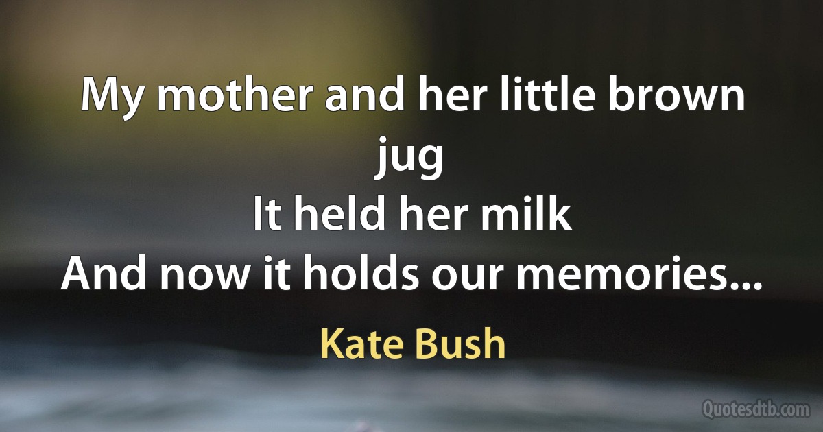 My mother and her little brown jug
It held her milk
And now it holds our memories... (Kate Bush)