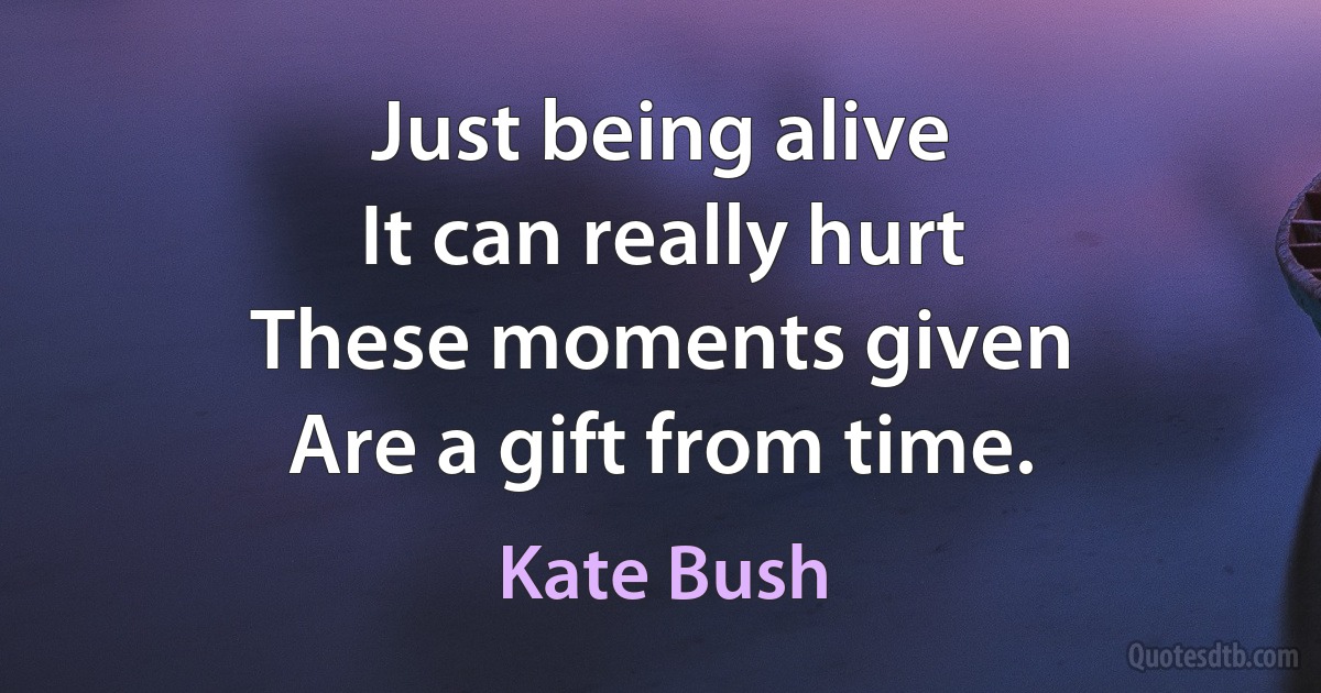 Just being alive
It can really hurt
These moments given
Are a gift from time. (Kate Bush)