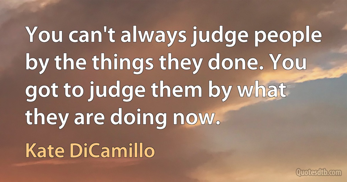 You can't always judge people by the things they done. You got to judge them by what they are doing now. (Kate DiCamillo)