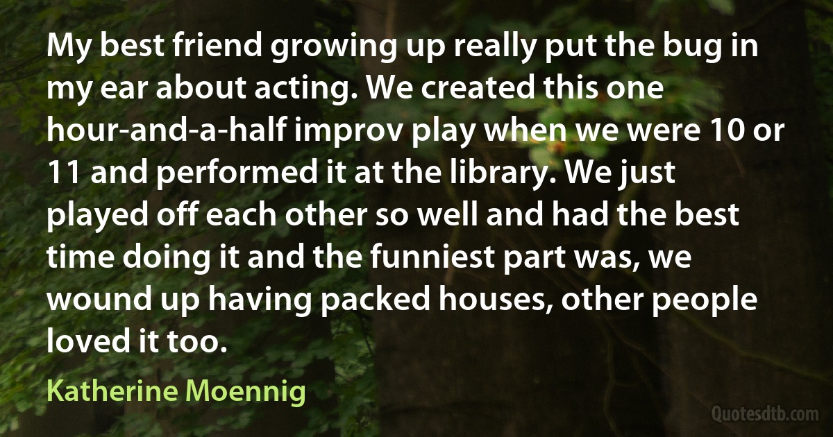 My best friend growing up really put the bug in my ear about acting. We created this one hour-and-a-half improv play when we were 10 or 11 and performed it at the library. We just played off each other so well and had the best time doing it and the funniest part was, we wound up having packed houses, other people loved it too. (Katherine Moennig)