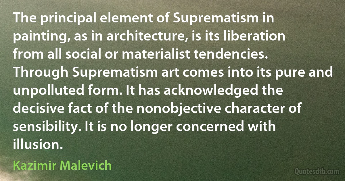 The principal element of Suprematism in painting, as in architecture, is its liberation from all social or materialist tendencies. Through Suprematism art comes into its pure and unpolluted form. It has acknowledged the decisive fact of the nonobjective character of sensibility. It is no longer concerned with illusion. (Kazimir Malevich)