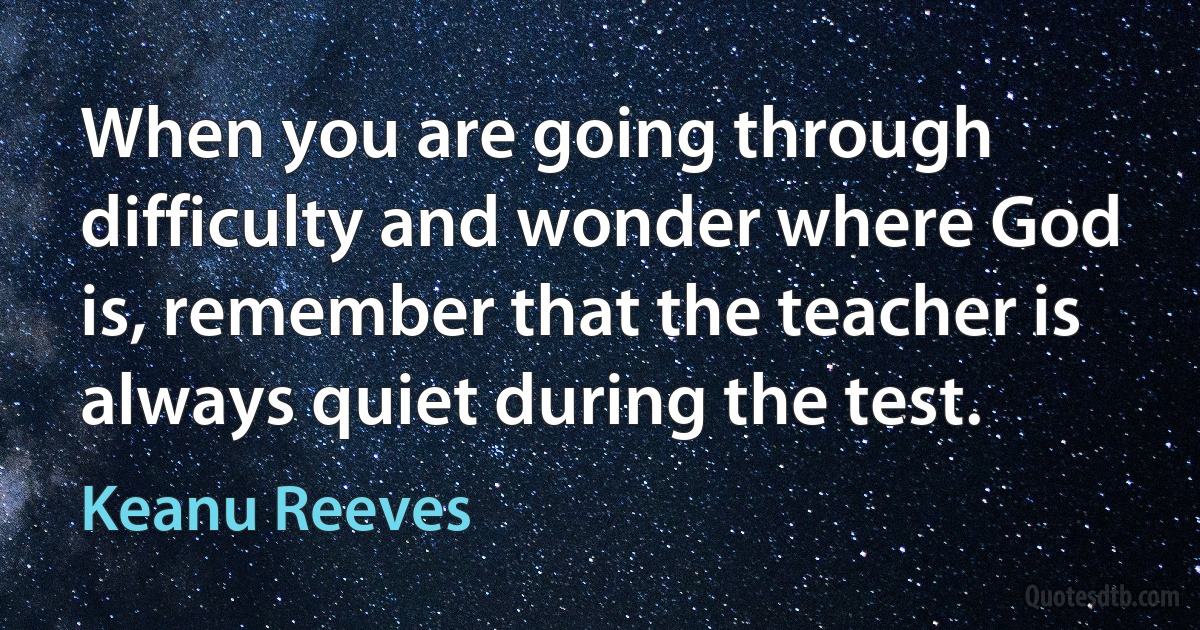 When you are going through difficulty and wonder where God is, remember that the teacher is always quiet during the test. (Keanu Reeves)