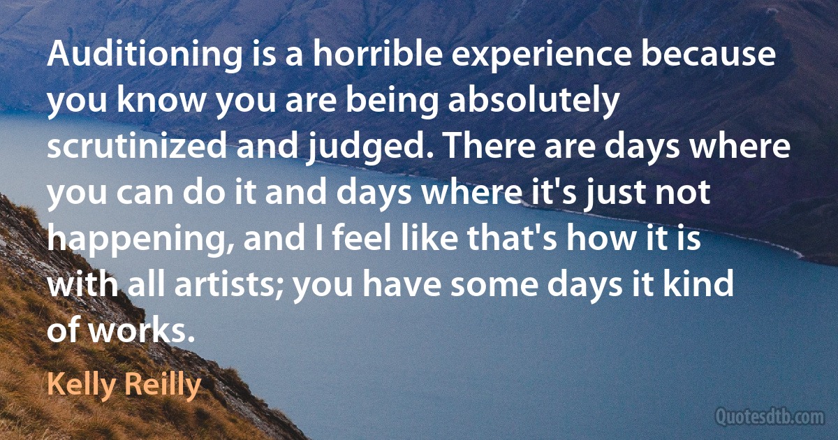 Auditioning is a horrible experience because you know you are being absolutely scrutinized and judged. There are days where you can do it and days where it's just not happening, and I feel like that's how it is with all artists; you have some days it kind of works. (Kelly Reilly)