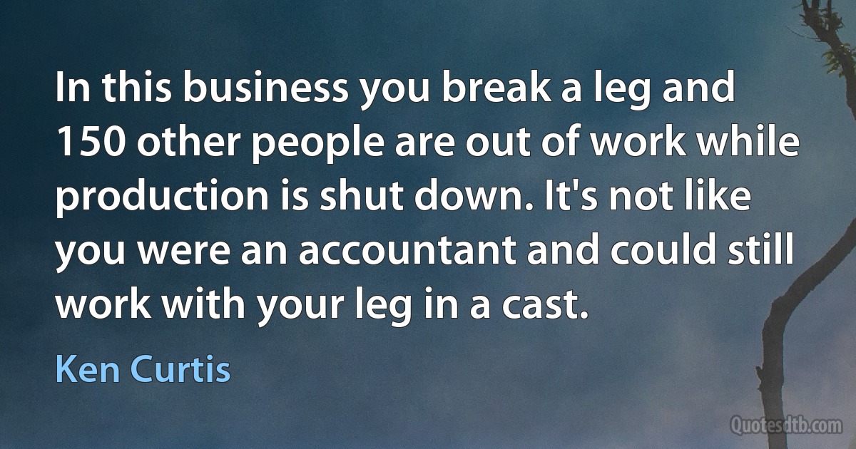 In this business you break a leg and 150 other people are out of work while production is shut down. It's not like you were an accountant and could still work with your leg in a cast. (Ken Curtis)