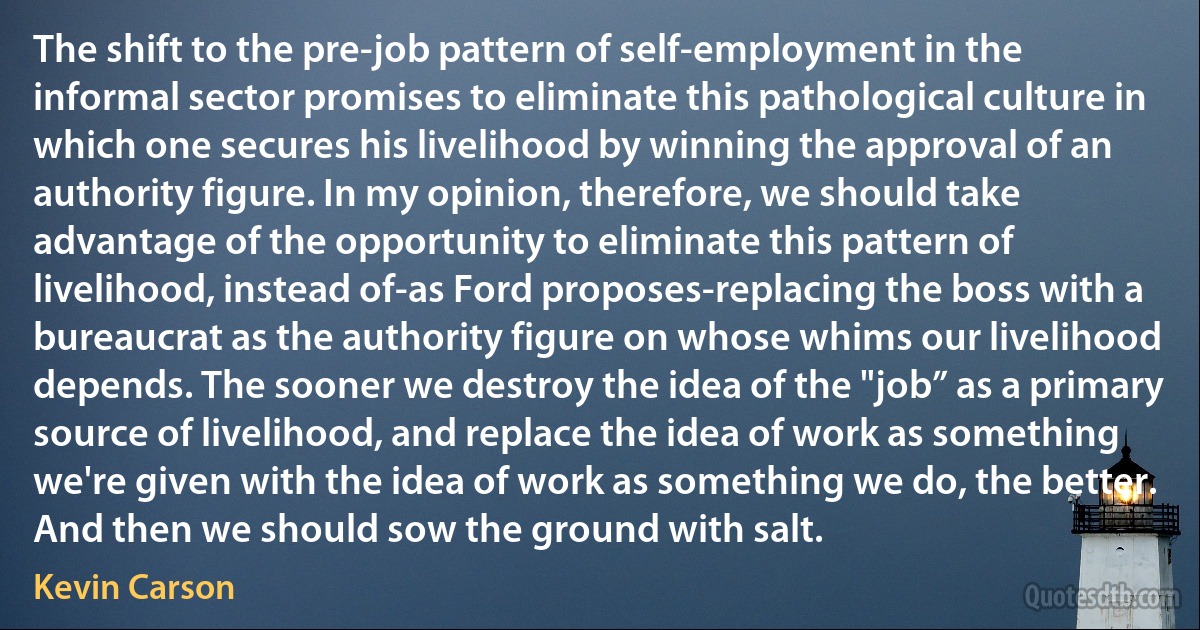 The shift to the pre‐job pattern of self‐employment in the informal sector promises to eliminate this pathological culture in which one secures his livelihood by winning the approval of an authority figure. In my opinion, therefore, we should take advantage of the opportunity to eliminate this pattern of livelihood, instead of-as Ford proposes-replacing the boss with a bureaucrat as the authority figure on whose whims our livelihood depends. The sooner we destroy the idea of the "job” as a primary source of livelihood, and replace the idea of work as something we're given with the idea of work as something we do, the better. And then we should sow the ground with salt. (Kevin Carson)