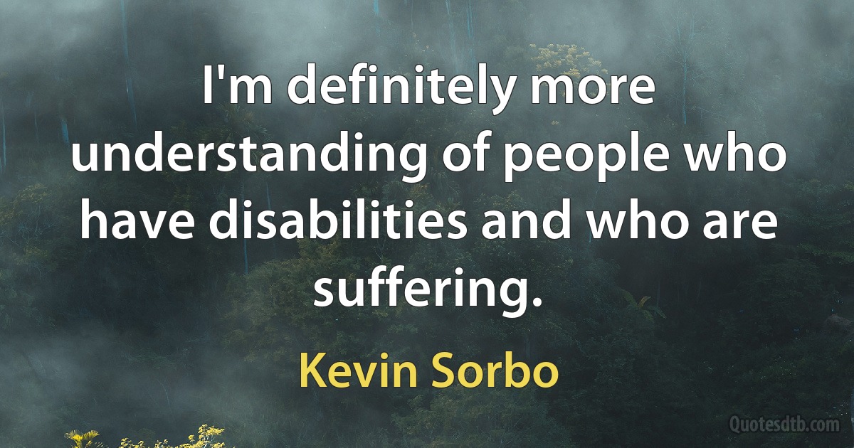 I'm definitely more understanding of people who have disabilities and who are suffering. (Kevin Sorbo)