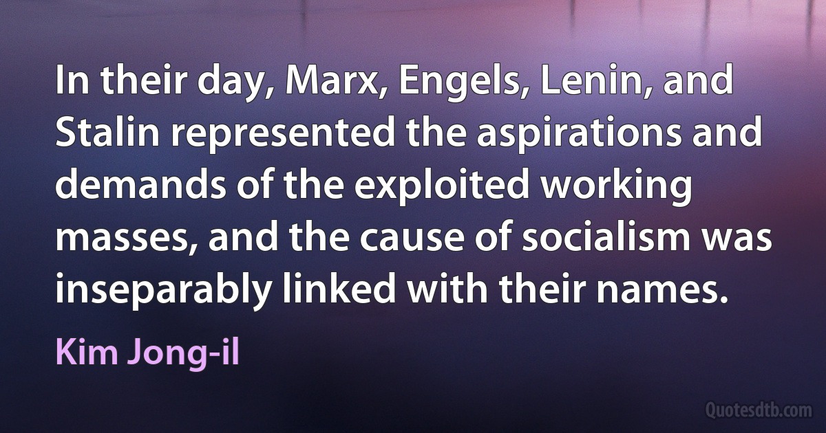 In their day, Marx, Engels, Lenin, and Stalin represented the aspirations and demands of the exploited working masses, and the cause of socialism was inseparably linked with their names. (Kim Jong-il)