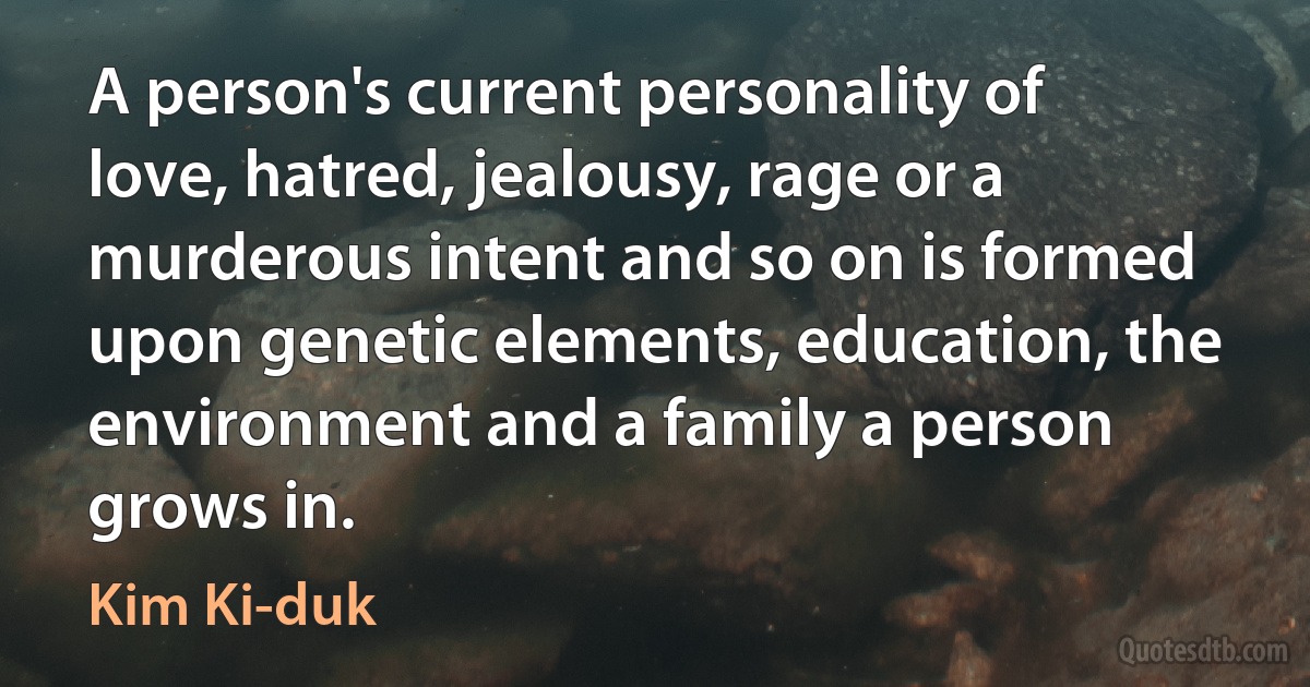 A person's current personality of love, hatred, jealousy, rage or a murderous intent and so on is formed upon genetic elements, education, the environment and a family a person grows in. (Kim Ki-duk)
