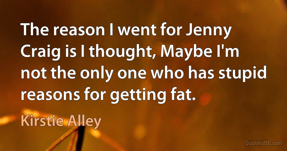 The reason I went for Jenny Craig is I thought, Maybe I'm not the only one who has stupid reasons for getting fat. (Kirstie Alley)