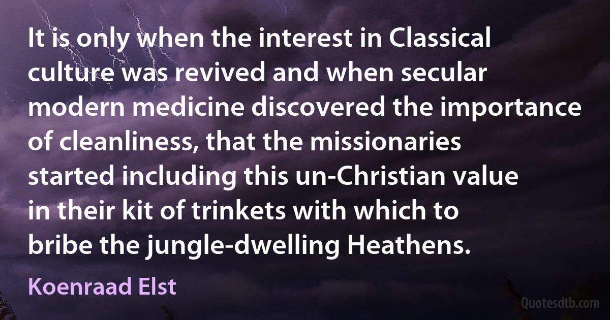 It is only when the interest in Classical culture was revived and when secular modern medicine discovered the importance of cleanliness, that the missionaries started including this un-Christian value in their kit of trinkets with which to bribe the jungle-dwelling Heathens. (Koenraad Elst)