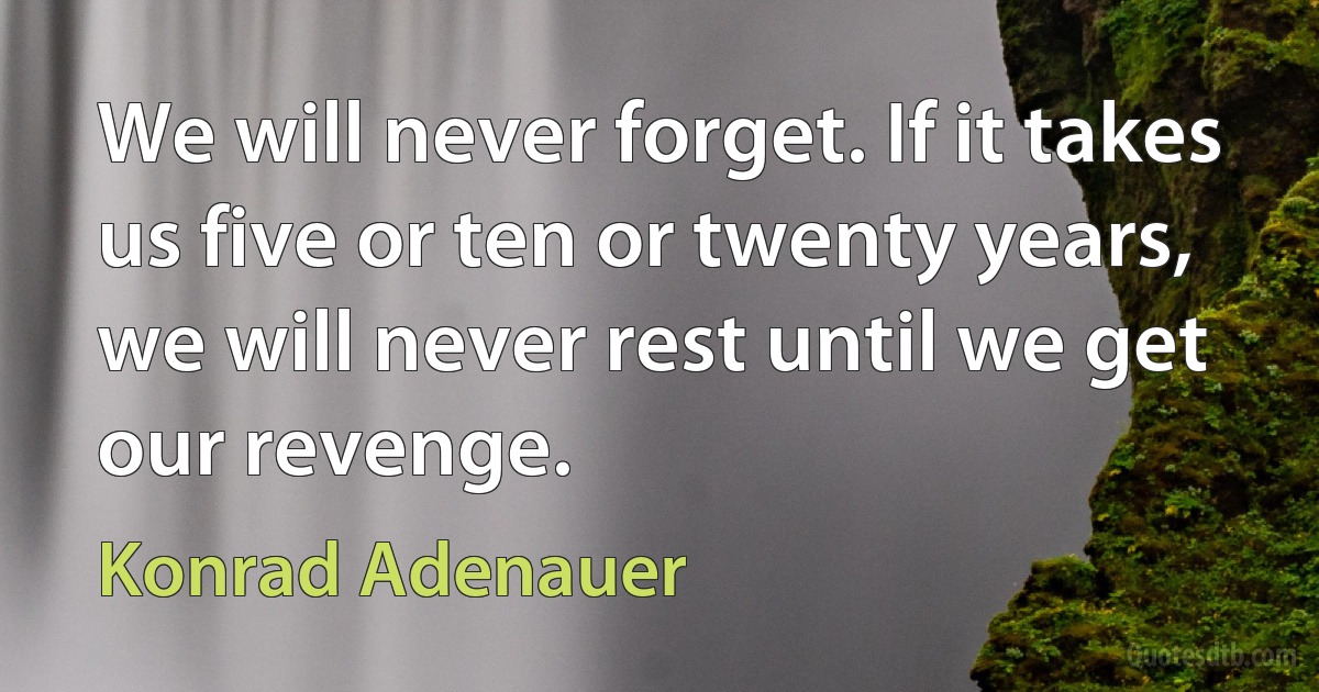 We will never forget. If it takes us five or ten or twenty years, we will never rest until we get our revenge. (Konrad Adenauer)